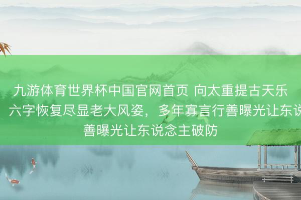九游体育世界杯中国官网首页 向太重提古天乐下狱风云！六字恢复尽显老大风姿，多年寡言行善曝光让东说念主破防