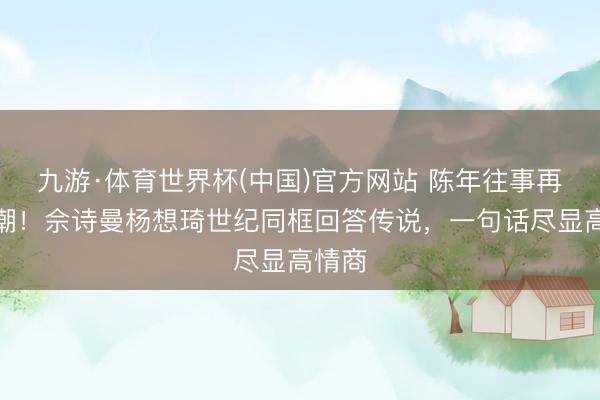 九游·体育世界杯(中国)官方网站 陈年往事再掀海潮！佘诗曼杨想琦世纪同框回答传说，一句话尽显高情商