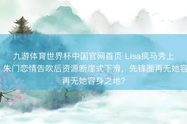 九游体育世界杯中国官网首页 Lisa疯马秀上位梦碎！朱门恋情告吹后资源断崖式下滑，先锋圈再无她容身之地？