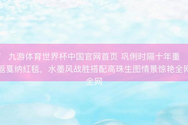 九游体育世界杯中国官网首页 巩俐时隔十年重返戛纳红毯，水墨风战胜搭配高珠生图情景惊艳全网