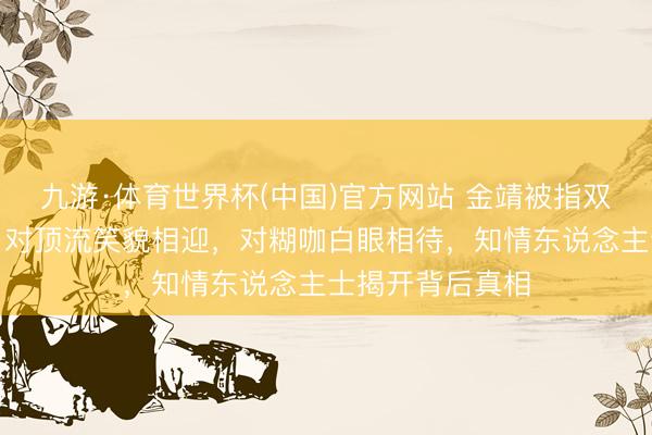 九游·体育世界杯(中国)官方网站 金靖被指双面东说念主生：对顶流笑貌相迎，对糊咖白眼相待，知情东说念主士揭开背后真相