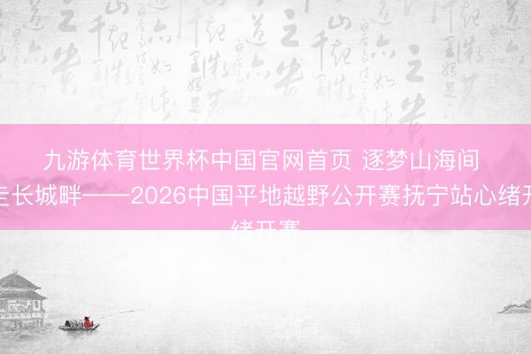 九游体育世界杯中国官网首页 逐梦山海间 奔走长城畔——2026中国平地越野公开赛抚宁站心绪开赛