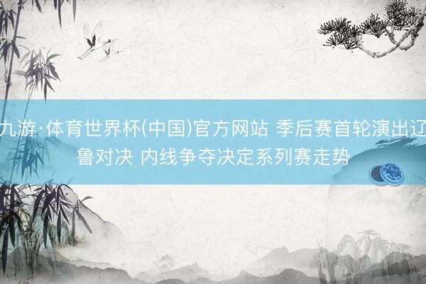 九游·体育世界杯(中国)官方网站 季后赛首轮演出辽鲁对决 内线争夺决定系列赛走势