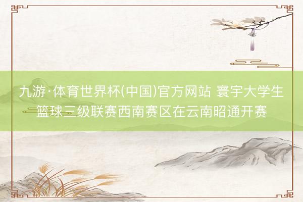 九游·体育世界杯(中国)官方网站 寰宇大学生篮球三级联赛西南赛区在云南昭通开赛