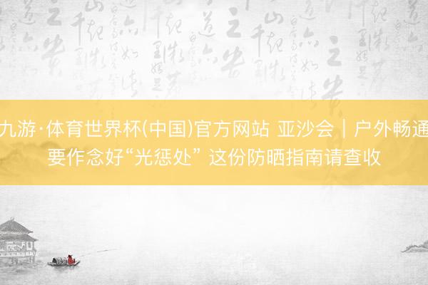九游·体育世界杯(中国)官方网站 亚沙会｜户外畅通要作念好“光惩处” 这份防晒指南请查收