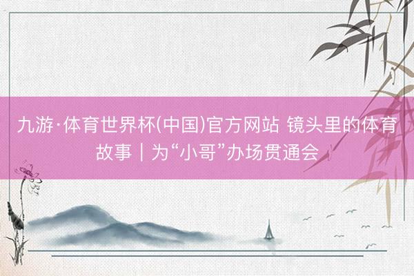 九游·体育世界杯(中国)官方网站 镜头里的体育故事｜为“小哥”办场贯通会