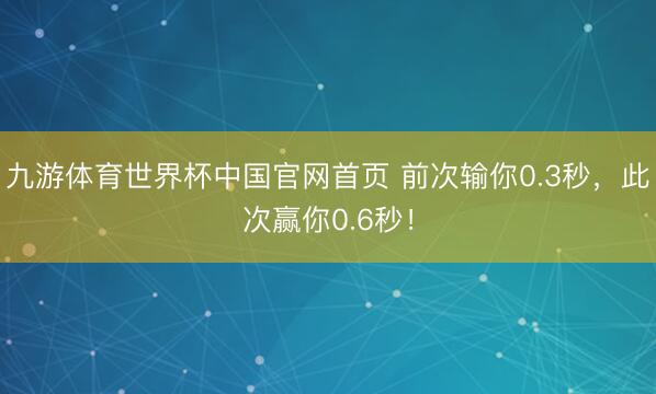 九游体育世界杯中国官网首页 前次输你0.3秒，此次赢你0.6秒！
