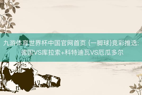 九游体育世界杯中国官网首页 {一脚球}竞彩推选: 德国VS库拉索+科特迪瓦VS厄瓜多尔