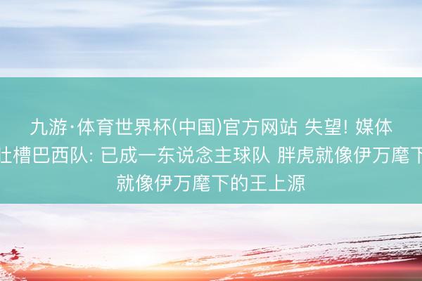 九游·体育世界杯(中国)官方网站 失望! 媒体东说念主吐槽巴西队: 已成一东说念主球队 胖虎就像伊万麾下的王上源