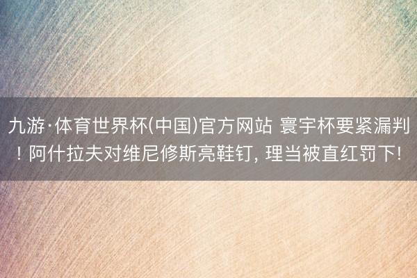 九游·体育世界杯(中国)官方网站 寰宇杯要紧漏判! 阿什拉夫对维尼修斯亮鞋钉， 理当被直红罚下!