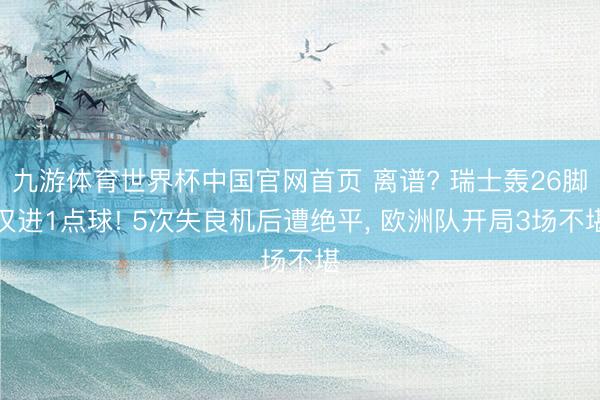 九游体育世界杯中国官网首页 离谱? 瑞士轰26脚仅进1点球! 5次失良机后遭绝平, 欧洲队开局3场不堪