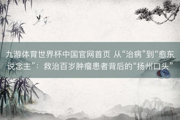 九游体育世界杯中国官网首页 从“治病”到“愈东说念主”：救治百岁肿瘤患者背后的“扬州口头”