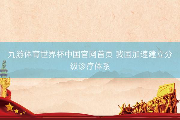 九游体育世界杯中国官网首页 我国加速建立分级诊疗体系