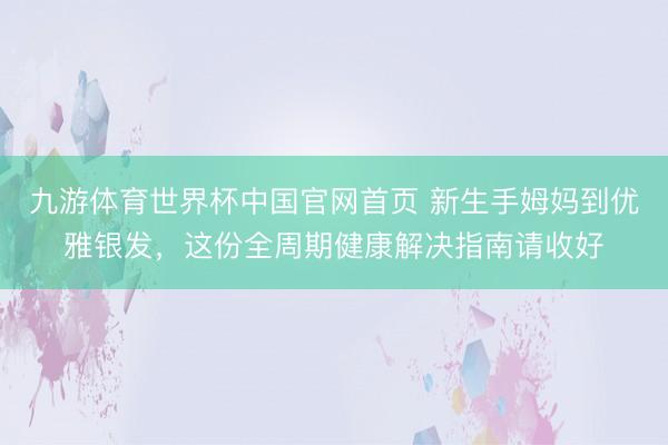 九游体育世界杯中国官网首页 新生手姆妈到优雅银发，这份全周期健康解决指南请收好