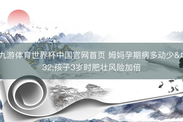 九游体育世界杯中国官网首页 姆妈孕期病多动少 孩子3岁时肥壮风险加倍