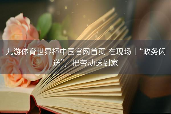 九游体育世界杯中国官网首页 在现场｜“政务闪送”，把劳动送到家