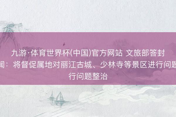 九游·体育世界杯(中国)官方网站 文旅部答封面新闻：将督促属地对丽江古城、少林寺等景区进行问题整治