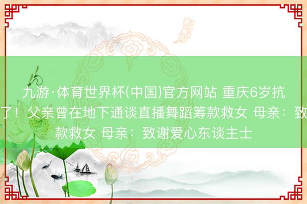 九游·体育世界杯(中国)官方网站 重庆6岁抗癌女孩小欣悦走了!父亲曾在地下通谈直播舞蹈筹款救女 母亲:致谢爱心东谈主士