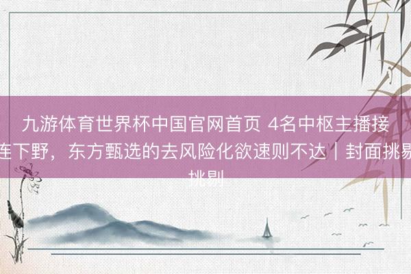 九游体育世界杯中国官网首页 4名中枢主播接连下野，东方甄选的去风险化欲速则不达｜封面挑剔