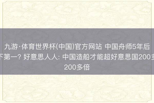 九游·体育世界杯(中国)官方网站 中国舟师5年后天下第一? 好意思人人: 中国造船才能超好意思国200多倍