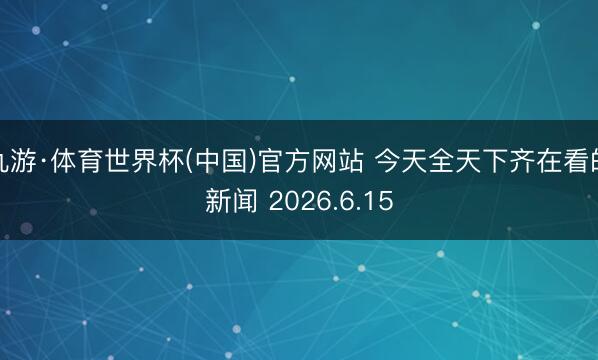 九游·体育世界杯(中国)官方网站 今天全天下齐在看的新闻 2026.6.15