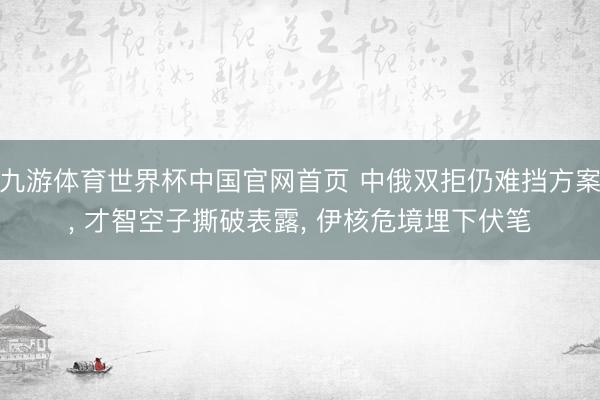 九游体育世界杯中国官网首页 中俄双拒仍难挡方案， 才智空子撕破表露， 伊核危境埋下伏笔