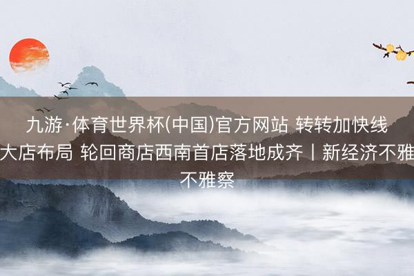九游·体育世界杯(中国)官方网站 转转加快线下大店布局 轮回商店西南首店落地成齐丨新经济不雅察