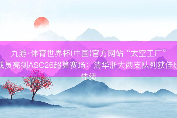 九游·体育世界杯(中国)官方网站 “太空工厂”成员亮剑ASC26超算赛场：清华浙大两支队列获佳绩