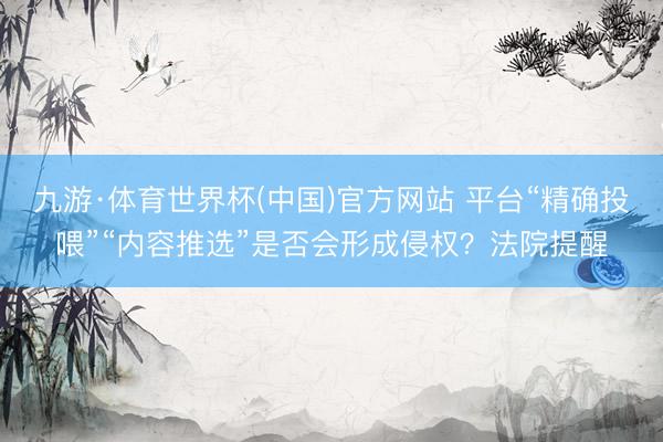 九游·体育世界杯(中国)官方网站 平台“精确投喂”“内容推选”是否会形成侵权？法院提醒