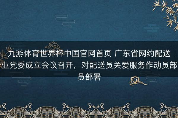 九游体育世界杯中国官网首页 广东省网约配送行业党委成立会议召开,对配送员关爱服务作动员部署