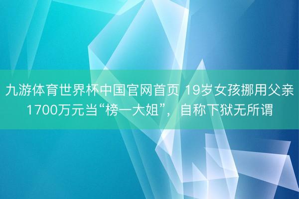 九游体育世界杯中国官网首页 19岁女孩挪用父亲1700万元当“榜一大姐”，自称下狱无所谓