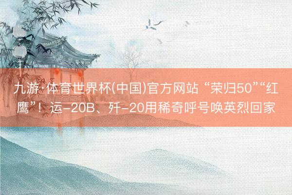 九游·体育世界杯(中国)官方网站 “荣归50”“红鹰”！运-20B、歼-20用稀奇呼号唤英烈回家