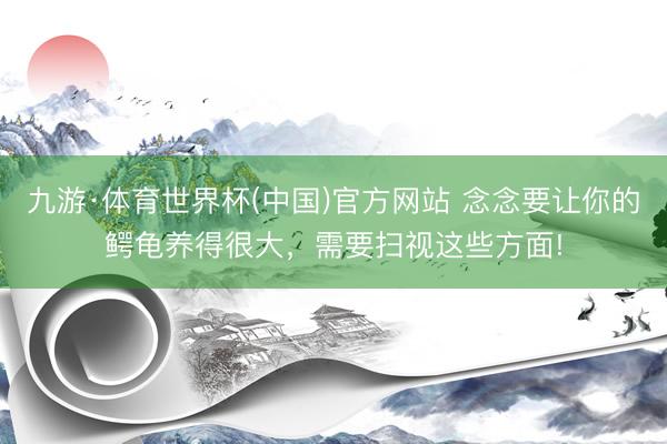 九游·体育世界杯(中国)官方网站 念念要让你的鳄龟养得很大,需要扫视这些方面!