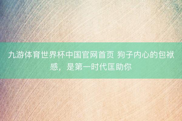九游体育世界杯中国官网首页 狗子内心的包袱感,是第一时代匡助你