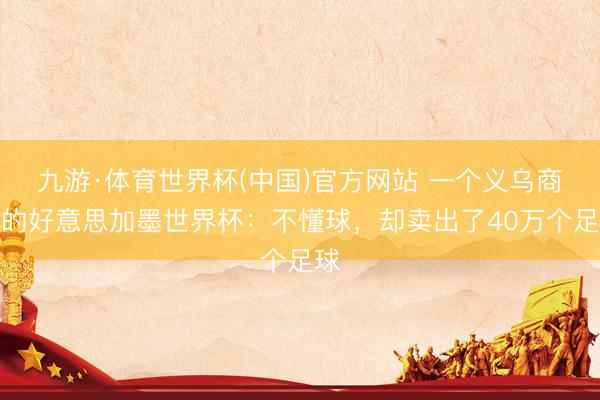 九游·体育世界杯(中国)官方网站 一个义乌商户的好意思加墨世界杯：不懂球，却卖出了40万个足球