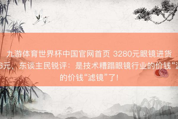 九游体育世界杯中国官网首页 3280元眼镜进货价仅126元，东谈主民锐评：是技术糟蹋眼镜行业的价钱“滤镜”了!