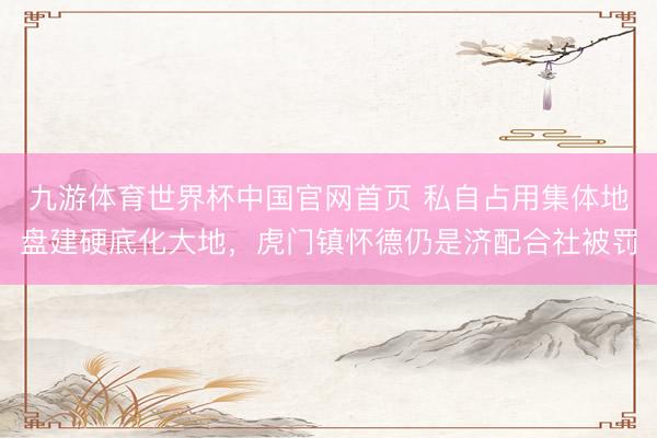 九游体育世界杯中国官网首页 私自占用集体地盘建硬底化大地,虎门镇怀德仍是济配合社被罚