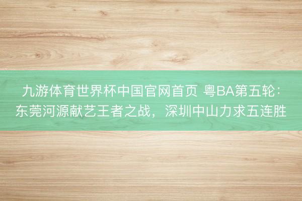 九游体育世界杯中国官网首页 粤BA第五轮：东莞河源献艺王者之战，深圳中山力求五连胜