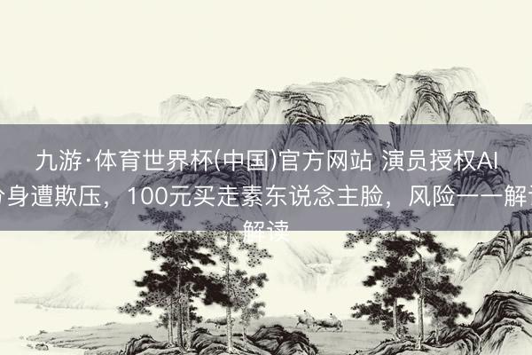 九游·体育世界杯(中国)官方网站 演员授权AI分身遭欺压，100元买走素东说念主脸，风险一一解读
