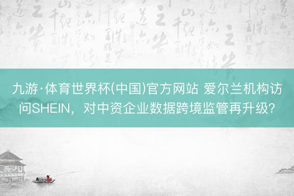九游·体育世界杯(中国)官方网站 爱尔兰机构访问SHEIN，对中资企业数据跨境监管再升级？