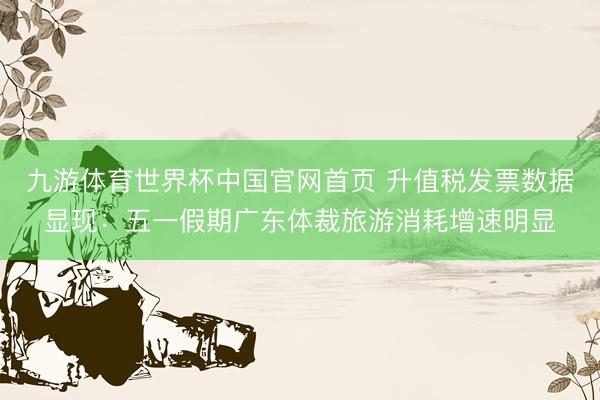 九游体育世界杯中国官网首页 升值税发票数据显现:五一假期广东体裁旅游消耗增速明显