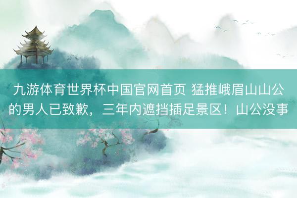 九游体育世界杯中国官网首页 猛推峨眉山山公的男人已致歉,三年内遮挡插足景区!山公没事