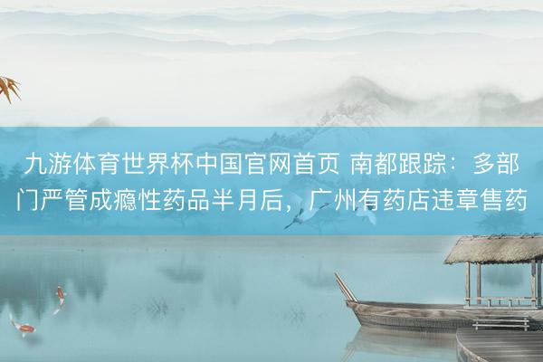 九游体育世界杯中国官网首页 南都跟踪：多部门严管成瘾性药品半月后，广州有药店违章售药