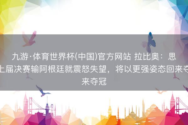 九游·体育世界杯(中国)官方网站 拉比奥：思起上届决赛输阿根廷就震怒失望，将以更强姿态回来夺冠
