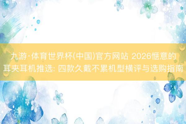 九游·体育世界杯(中国)官方网站 2026惬意的耳夹耳机推选: 四款久戴不累机型横评与选购指南