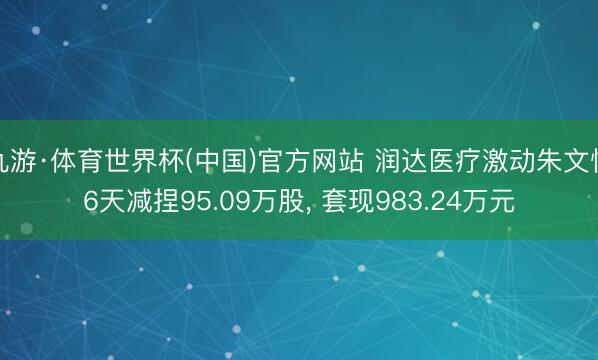 九游·体育世界杯(中国)官方网站 润达医疗激动朱文怡6天减捏95.09万股， 套现983.24万元