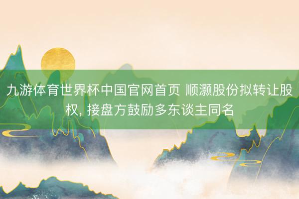 九游体育世界杯中国官网首页 顺灏股份拟转让股权, 接盘方鼓励多东谈主同名