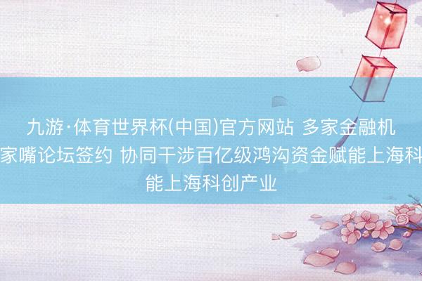 九游·体育世界杯(中国)官方网站 多家金融机构在陆家嘴论坛签约 协同干涉百亿级鸿沟资金赋能上海科创产业