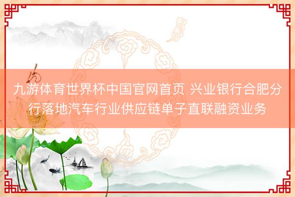 九游体育世界杯中国官网首页 兴业银行合肥分行落地汽车行业供应链单子直联融资业务