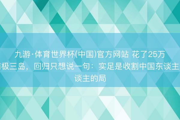 九游·体育世界杯(中国)官方网站 花了25万去南极三岛,回归只想说一句:实足是收割中国东谈主的局